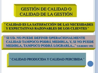 GESTIÓN DE CALIDAD O
CALIDAD DE LA GESTIÓN
¨ CALIDAD ES LA SATISFACCIÓN DE LAS NECESIDADES
Y EXPECTATIVAS RAZONABLES DE LOS CLIENTES ¨
¨ SI UD. NO PUEDE DEFINIR OPERACIONALMENTE
CALIDAD TAMPOCO PODRÁ MEDIRLA, Y, SI NO PUEDE
MEDIRLA, TAMPOCO PODRÁ LOGRARLA...¨ T.H.BERRY 1992
¨ CALIDAD PRODUCIDA Y CALIDAD PERCIBIDA ¨
 