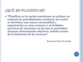 ¿QUÉ ES PLANIFICAR?
 “Planificar es la acción consistente en utilizar un
conjunto de procedimientos mediante los cuales
se introduce una mayor racionalidad y
organización en unas acciones y actividades
previstas de antemano en las que se pretenden
alcanzar determinados objetivos, habida cuenta
de la limitación de los recursos”
Francisco Farro Custodio
 
