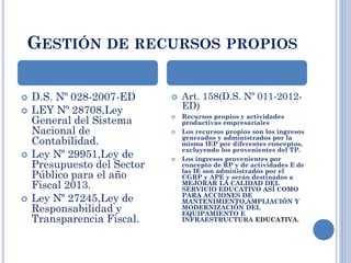 GESTIÓN DE RECURSOS PROPIOS
 D.S. Nº 028-2007-ED
 LEY Nº 28708,Ley
General del Sistema
Nacional de
Contabilidad.
 Ley Nº 29951,Ley de
Presupuesto del Sector
Público para el año
Fiscal 2013.
 Ley Nº 27245,Ley de
Responsabilidad y
Transparencia Fiscal.
 Art. 158(D.S. Nº 011-2012-
ED)
 Recursos propios y actividades
productivas empresariales
 Los recursos propios son los ingresos
generados y administrados por la
misma IEP por diferentes conceptos,
excluyendo los provenientes del TP.
 Los ingresos provenientes por
concepto de RP y de actividades E de
las IE son administrados por el
CGRP y APE y serán destinados a
MEJORAR LA CALIDAD DEL
SERVICIO EDUCATIVO ASÍ COMO
PARA ACCIONES DE
MANTENIMIENTO,AMPLIACIÓN Y
MODERNIZACIÓN DEL
EQUIPAMIENTO E
INFRAESTRUCTURA EDUCATIVA.
 