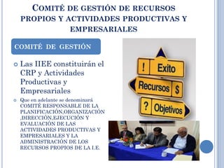 COMITÉ DE GESTIÓN DE RECURSOS
PROPIOS Y ACTIVIDADES PRODUCTIVAS Y
EMPRESARIALES
 Las IIEE constituirán el
CRP y Actividades
Productivas y
Empresariales
 Que en adelante se denominará
COMITÉ RESPONSABLE DE LA
PLANIFICACIÓN,ORGANIZACIÓN
,DIRECCIÓN,EJECUCIÓN Y
EVALUACIÓN DE LAS
ACTIVIDADES PRODUCTIVAS Y
EMPRESARIALES Y LA
ADMINISTRACIÓN DE LOS
RECURSOS PROPIOS DE LA I.E.
COMITÉ DE GESTIÓN
 