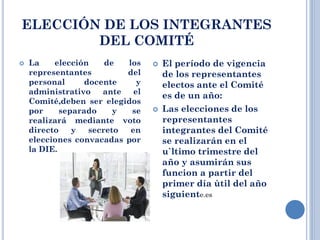 ELECCIÓN DE LOS INTEGRANTES
DEL COMITÉ
 La elección de los
representantes del
personal docente y
administrativo ante el
Comité,deben ser elegidos
por separado y se
realizará mediante voto
directo y secreto en
elecciones convacadas por
la DIE.
 El período de vigencia
de los representantes
electos ante el Comité
es de un año:
 Las elecciones de los
representantes
integrantes del Comité
se realizarán en el
u`ltimo trimestre del
año y asumirán sus
funcion a partir del
primer día ùtil del año
siguiente.es
 