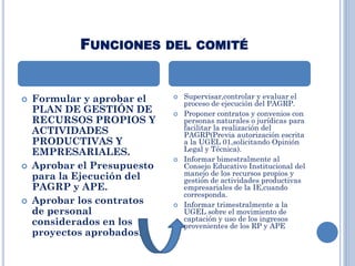 FUNCIONES DEL COMITÉ
 Formular y aprobar el
PLAN DE GESTIÓN DE
RECURSOS PROPIOS Y
ACTIVIDADES
PRODUCTIVAS Y
EMPRESARIALES.
 Aprobar el Presupuesto
para la Ejecución del
PAGRP y APE.
 Aprobar los contratos
de personal
considerados en los
proyectos aprobados.
 Supervisar,controlar y evaluar el
proceso de ejecución del PAGRP.
 Proponer contratos y convenios con
personas naturales o jurídicas para
facilitar la realización del
PAGRP(Previa autorización escrita
a la UGEL 01,solicitando Opinión
Legal y Técnica).
 Informar bimestralmente al
Consejo Educativo Institucional del
manejo de los recursos propios y
gestión de actividades productivas
empresariales de la IE,cuando
corresponda.
 Informar trimestralmente a la
UGEL sobre el movimiento de
captación y uso de los ingresos
provenientes de los RP y APE
 