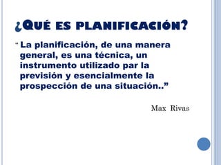¿QUÉ ES PLANIFICACIÓN?
“ La planificación, de una manera
general, es una técnica, un
instrumento utilizado par la
previsión y esencialmente la
prospección de una situación..”
Max Rivas
 