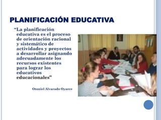 PLANIFICACIÓN EDUCATIVA
“La planificación
educativa es el proceso
de orientación racional
y sistemático de
actividades y proyectos
a desarrollar asignando
adecuadamente los
recursos existentes
para lograr los
educativos
educacionales”
Otoniel Alvarado Oyarce
 