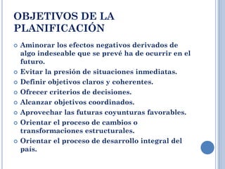 OBJETIVOS DE LA
PLANIFICACIÓN
 Aminorar los efectos negativos derivados de
algo indeseable que se prevé ha de ocurrir en el
futuro.
 Evitar la presión de situaciones inmediatas.
 Definir objetivos claros y coherentes.
 Ofrecer criterios de decisiones.
 Alcanzar objetivos coordinados.
 Aprovechar las futuras coyunturas favorables.
 Orientar el proceso de cambios o
transformaciones estructurales.
 Orientar el proceso de desarrollo integral del
país.
 