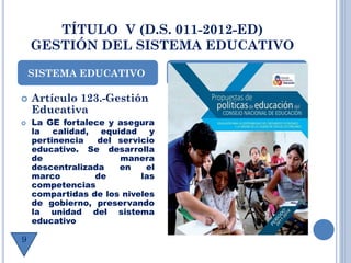 TÍTULO V (D.S. 011-2012-ED)
GESTIÓN DEL SISTEMA EDUCATIVO
 Artículo 123.-Gestión
Educativa
 La GE fortalece y asegura
la calidad, equidad y
pertinencia del servicio
educativo. Se desarrolla
de manera
descentralizada en el
marco de las
competencias
compartidas de los niveles
de gobierno, preservando
la unidad del sistema
educativo
SISTEMA EDUCATIVO
9
 