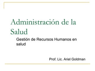 Administración de la
Salud
Gestión de Recursos Humanos en
salud
Prof. Lic. Ariel Goldman
 