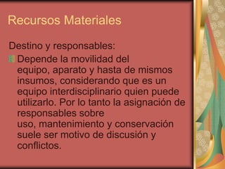 Recursos Materiales
Destino y responsables:
 Depende la movilidad del
 equipo, aparato y hasta de mismos
 insumos, considerando que es un
 equipo interdisciplinario quien puede
 utilizarlo. Por lo tanto la asignación de
 responsables sobre
 uso, mantenimiento y conservación
 suele ser motivo de discusión y
 conflictos.
 
