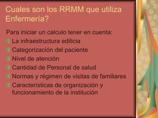 Cuales son los RRMM que utiliza
Enfermería?
Para iniciar un calculo tener en cuenta:
  La infraestructura edilicia
  Categorización del paciente
  Nivel de atención
  Cantidad de Personal de salud
  Normas y régimen de visitas de familiares
  Características de organización y
  funcionamiento de la institución
 