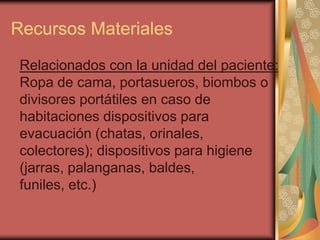 Recursos Materiales
 Relacionados con la unidad del paciente:
 Ropa de cama, portasueros, biombos o
 divisores portátiles en caso de
 habitaciones dispositivos para
 evacuación (chatas, orinales,
 colectores); dispositivos para higiene
 (jarras, palanganas, baldes,
 funiles, etc.)
 