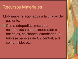 Recursos Materiales

Mobiliarios relacionados a la unidad del
 paciente:
 Cama ortopédica, mesa de
 noche, mesa para alimentación o
 bandejas, colchones, almohadas. Si
 hubiese paneles de O2 central, aire
 comprimido, etc.
 