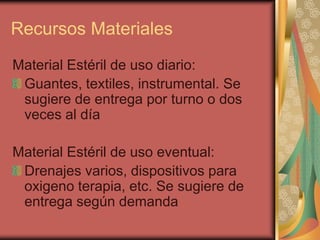 Recursos Materiales
Material Estéril de uso diario:
 Guantes, textiles, instrumental. Se
 sugiere de entrega por turno o dos
 veces al día

Material Estéril de uso eventual:
 Drenajes varios, dispositivos para
 oxigeno terapia, etc. Se sugiere de
 entrega según demanda
 