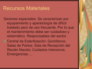 Recursos Materiales
Sectores especiales: Se caracterizan por
  equipamiento y aparatología de difícil
  traslado pero de uso frecuente. Por lo que
  el mantenimiento debe ser cuidadoso y
  sistemático. Responsables del sector.
  Central de Esterilización; Quirófanos;
  Salas de Partos; Sala de Recepción del
  Recién Nacido; Cuidados Intensivos;
  Emergencias….
 