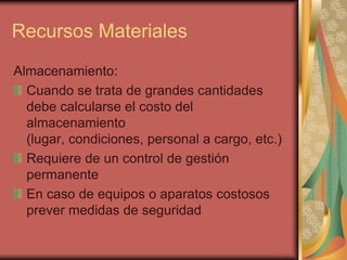 Recursos Materiales
Almacenamiento:
  Cuando se trata de grandes cantidades
  debe calcularse el costo del
  almacenamiento
  (lugar, condiciones, personal a cargo, etc.)
  Requiere de un control de gestión
  permanente
  En caso de equipos o aparatos costosos
  prever medidas de seguridad
 