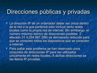 Direcciones públicas y privadasDirecciones públicas y privadas
 La direccion IP de un ordenador deber ser única dentroLa direccion IP de un ordenador deber ser única dentro
de la red a la que pertence esto incluye tanto redesde la red a la que pertence esto incluye tanto redes
locales como la propia red de internet. Sin ermbargo, ellocales como la propia red de internet. Sin ermbargo, el
número máximo teórico de direcciones posibles 2número máximo teórico de direcciones posibles 2
elevado 31 4.294.967.296) es demasiado reducido paraelevado 31 4.294.967.296) es demasiado reducido para
que se conecten todos los dispositivos que se conectenque se conecten todos los dispositivos que se conecten
a internet.a internet.
 Para paliar este problema se han reservado unosPara paliar este problema se han reservado unos
conjuntos de direcciones IP para ser utilizadosconjuntos de direcciones IP para ser utilizados
unicamente en redes locales. A dichas direcciones seunicamente en redes locales. A dichas direcciones se
las lllama IP privadas.las lllama IP privadas.
 