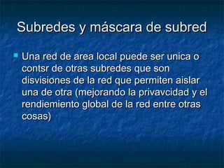 Subredes y máscara de subredSubredes y máscara de subred
 Una red de area local puede ser unica oUna red de area local puede ser unica o
contsr de otras subredes que soncontsr de otras subredes que son
disvisiones de la red que permiten aislardisvisiones de la red que permiten aislar
una de otra (mejorando la privavcidad y eluna de otra (mejorando la privavcidad y el
rendiemiento global de la red entre otrasrendiemiento global de la red entre otras
cosas)cosas)
 