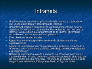 IntranetsIntranets
 Una intranet es un sistema privado de información y colaboraciónUna intranet es un sistema privado de información y colaboración
que utiliza estándares y programas de internet.que utiliza estándares y programas de internet.
 Una intranet consiste en organizar la información interna de unaUna intranet consiste en organizar la información interna de una
organización utilizando para ello las herramientas que nos brindaorganización utilizando para ello las herramientas que nos brinda
internet. Lo que distingue una intranet de la internet librementeinternet. Lo que distingue una intranet de la internet libremente
accesible es que las intranets son privadas.accesible es que las intranets son privadas.
 Tres objetivos fundamentales :Tres objetivos fundamentales :
 Reforzar la cultura corporativa implicando al personal de lasReforzar la cultura corporativa implicando al personal de las
organizacionesorganizaciones
 Agilizar la información interna mediante la ampliación del acceso aAgilizar la información interna mediante la ampliación del acceso a
la misma, la comunicación y el flujo de trabajo entre los empleadosla misma, la comunicación y el flujo de trabajo entre los empleados
y la organizacióny la organización
 Optimizar lo procesos. Ayuda a mejorar los procesos internos y elOptimizar lo procesos. Ayuda a mejorar los procesos internos y el
trabajo diario en el seno de una organización; potencia el trabajo detrabajo diario en el seno de una organización; potencia el trabajo de
los empleados de una empresa , reduciendo el tiempo que se tardalos empleados de una empresa , reduciendo el tiempo que se tarda
en gestionar la información y potenciando el flujo de datos.en gestionar la información y potenciando el flujo de datos.
 