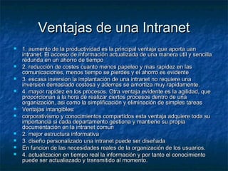 Ventajas de una IntranetVentajas de una Intranet
 1. aumento de la productividad es la principal ventaja que aporta uan1. aumento de la productividad es la principal ventaja que aporta uan
intranet. El acceso de información actualizada de una manera util y sencillaintranet. El acceso de información actualizada de una manera util y sencilla
redunda en un ahorro de tiemporedunda en un ahorro de tiempo
 2. reducción de costes cuanto menos papeleo y mas rapidez en las2. reducción de costes cuanto menos papeleo y mas rapidez en las
comunicaciones, menos tiempo se pierdes y el ahorro es evidentecomunicaciones, menos tiempo se pierdes y el ahorro es evidente
 3. escasa inversion la implantación de una intranet no requiere una3. escasa inversion la implantación de una intranet no requiere una
inversion demasiado costosa y ademas se amortiza muy rapidamente.inversion demasiado costosa y ademas se amortiza muy rapidamente.
 4. mayor rapidez en los procesos. Otra ventaja evidente es la agilidad, que4. mayor rapidez en los procesos. Otra ventaja evidente es la agilidad, que
proporcionan a la hora de realizar ciertos procesos dentro de unaproporcionan a la hora de realizar ciertos procesos dentro de una
organización, asi como la simplificación y eliminación de simples tareasorganización, asi como la simplificación y eliminación de simples tareas
 Ventajas intangibles:Ventajas intangibles:
 corporativismo y conocimientos compartidos esta ventaja adquiere toda sucorporativismo y conocimientos compartidos esta ventaja adquiere toda su
importancia si cada departamento gestiona y mantiene su propiaimportancia si cada departamento gestiona y mantiene su propia
documentación en la intranet comundocumentación en la intranet comun
 2. mejor estructura informativa2. mejor estructura informativa
 3. diseño personalizado una intranet puede ser diseñada3. diseño personalizado una intranet puede ser diseñada
 En funcion de las necesidades reales de la organización de los usuarios.En funcion de las necesidades reales de la organización de los usuarios.
 4. actualizacion en tiempo real la información y por tanto el conocimiento4. actualizacion en tiempo real la información y por tanto el conocimiento
puede ser actualiazado y transmitido al momento.puede ser actualiazado y transmitido al momento.
 