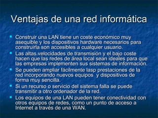 Ventajas de una red informáticaVentajas de una red informática
 Construir una LAN tiene un coste económico muyConstruir una LAN tiene un coste económico muy
asequible y los dispositivos hardware necesarios paraasequible y los dispositivos hardware necesarios para
construirla son accesibles a cualquier usuario.construirla son accesibles a cualquier usuario.
 Las altas velocidades de transmisión y el bajo costeLas altas velocidades de transmisión y el bajo coste
hacen que las redes de área local sean ideales para quehacen que las redes de área local sean ideales para que
las empresas implementen sus sistemas de información.las empresas implementen sus sistemas de información.
 Se pueden ampliar fácilmente lasp prestaciones de laSe pueden ampliar fácilmente lasp prestaciones de la
red incorporando nuevos equipos y dispositivos dered incorporando nuevos equipos y dispositivos de
forma muy sencilla.forma muy sencilla.
 Si un recurso o servicio del sistema falla se puedeSi un recurso o servicio del sistema falla se puede
transmitir a otro ordenador de la red.transmitir a otro ordenador de la red.
 Los equipos de una LAN pueden tener conectividad conLos equipos de una LAN pueden tener conectividad con
otros equipos de redes, como un punto de acceso aotros equipos de redes, como un punto de acceso a
Internet a través de una WAN.Internet a través de una WAN.
 