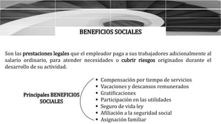 BENEFICIOS SOCIALES
Son las prestaciones legales que el empleador paga a sus trabajadores adicionalmente al
salario ordinario, para atender necesidades o cubrir riesgos originados durante el
desarrollo de su actividad.
 Compensación por tiempo de servicios
 Vacaciones y descansos remunerados
 Gratificaciones
 Participación en las utilidades
 Seguro de vida ley
 Afiliación a la seguridad social
 Asignación familiar
Principales BENEFICIOS
SOCIALES
 