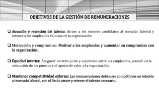OBJETIVOS DE LA GESTIÓN DE REMUNERACIONES
 Atracción y retención del talento: Atraer a los mejores candidatos al mercado laboral y
retener a los empleados valiosos en la organización.
 Motivación y compromiso: Motivar a los empleados y aumentar su compromiso con
la organización..
 Equidad interna: Asegurar un trato justo y equitativo entre los empleados, basado en la
valoración de los puestos y el aporte de valor a la organización.
 Mantener competitividad externa: Las remuneraciones deben ser competitivas en relación
al mercado laboral, con el fin de atraer y retener el talento necesario.
 