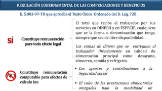 Constituye remuneración
para todo efecto legal
El total que recibe el trabajador por sus
servicios en DINERO y en ESPECIE, cualquiera
que se la forma o denominación que tenga,
siempre que sea de libre disponibilidad.
Las sumas de dinero que se entreguen al
trabajador directamente en calidad de
alimentación principal como: desayuno,
almuerzo, comida y refrigerio.
Constituye remuneración
computable para efectos de
cálculo los:
 Los aportes y contribuciones a la
Seguridad social
 El valor de las prestaciones alimentarias
otorgadas bajo la modalidad de
D. S.003-97-TR que aprueba el Texto Único Ordenado del D. Leg. 728
REGULACIÓN GUBERNAMENTAL DE LAS COMPENSACIONES Y BENEFICIOS
 