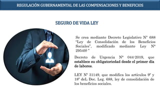 Se crea mediante Decreto Legislativo N° 688
“Ley de Consolidación de los Beneficios
Sociales”, modificado mediante Ley N°
29549) ”
Decreto de Urgencia N° 044-2019, que
establece su obligatoriedad desde el primer día
de labores.
LEY Nº 31149, que modifica los artículos 9º y
18º deL Dec. Leg. 688, ley de consolidación de
los beneficios sociales.
SEGURO DE VIDA LEY
REGULACIÓN GUBERNAMENTAL DE LAS COMPENSACIONES Y BENEFICIOS
 
