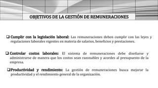 OBJETIVOS DE LA GESTIÓN DE REMUNERACIONES
 Cumplir con la legislación laboral: Las remuneraciones deben cumplir con las leyes y
regulaciones laborales vigentes en materia de salarios, beneficios y prestaciones.
 Controlar costos laborales: El sistema de remuneraciones debe diseñarse y
administrarse de manera que los costos sean razonables y acordes al presupuesto de la
empresa.
Productividad y rendimiento: La gestión de remuneraciones busca mejorar la
productividad y el rendimiento general de la organización.
 