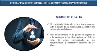  El trabajador tiene derecho a un seguro de
vida a cargo de su empleador, a partir del
primer día de labores.
 Son beneficiarias de la póliza de seguro el
o la cónyuge y los descendientes. Sólo a
falta de estos corresponde a los
ascendientes y hermanos menores de 18
años
SEGURO DE VIDA LEY
REGULACIÓN GUBERNAMENTAL DE LAS COMPENSACIONES Y BENEFICIOS
 