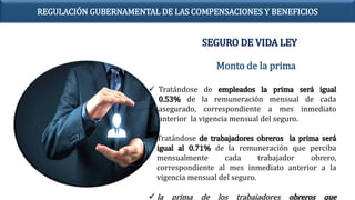  Tratándose de empleados la prima será igual
0.53% de la remuneración mensual de cada
asegurado, correspondiente a mes inmediato
anterior la vigencia mensual del seguro.
 Tratándose de trabajadores obreros la prima será
igual al 0.71% de la remuneración que perciba
mensualmente cada trabajador obrero,
correspondiente al mes inmediato anterior a la
vigencia mensual del seguro.
 la prima de los trabajadores obreros que
Monto de la prima
SEGURO DE VIDA LEY
REGULACIÓN GUBERNAMENTAL DE LAS COMPENSACIONES Y BENEFICIOS
 