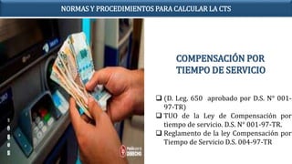 COMPENSACIÓN POR
TIEMPO DE SERVICIO
 (D. Leg. 650 aprobado por D.S. N° 001-
97-TR)
 TUO de la Ley de Compensación por
tiempo de servicio. D.S. N° 001-97-TR.
 Reglamento de la ley Compensación por
Tiempo de Servicio D.S. 004-97-TR
NORMAS Y PROCEDIMIENTOS PARA CALCULAR LA CTS
 