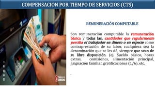 REMUNERACIÓN COMPUTABLE
Son remuneración computable la remuneración
básica y todas las, cantidades que regularmente
perciba el trabajador en dinero o en especie como
contraprestación de su labor, cualquiera sea la
denominación que se les dé, siempre que sean de
su libre disposición. (ej. Sueldo básico, horas
extras, comisiones, alimentación principal,
asignación familiar, gratificaciones (1/6), etc.
.
COMPENSACION POR TIEMPO DE SERVICIOS (CTS)
 