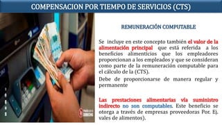 REMUNERACIÓN COMPUTABLE
Se incluye en este concepto también el valor de la
alimentación principal que está referida a los
beneficios alimenticios que los empleadores
proporcionan a los empleados y que se consideran
como parte de la remuneración computable para
el cálculo de la (CTS).
Debe de proporcionarse de manera regular y
permanente
Las prestaciones alimentarias vía suministro
indirecto no son computables. Este beneficio se
otorga a través de empresas proveedoras Por. Ej.
vales de alimentos).
COMPENSACION POR TIEMPO DE SERVICIOS (CTS)
 