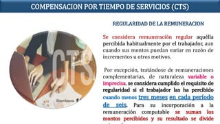 REGULARIDAD DE LA REMUNERACION
Se considera remuneración regular aquélla
percibida habitualmente por el trabajador, aun
cuando sus montos puedan variar en razón de
incrementos u otros motivos.
Por excepción, tratándose de remuneraciones
complementarias, de naturaleza variable o
imprecisa, se considera cumplido el requisito de
regularidad si el trabajador las ha percibido
cuando menos tres meses en cada período
de seis. Para su incorporación a la
remuneración computable se suman los
montos percibidos y su resultado se divide
COMPENSACION POR TIEMPO DE SERVICIOS (CTS)
 