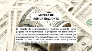 MEZCLA DE
REMUNERACIONES
La mezcla de remuneraciones, también conocida como
paquete de compensación o programa de remuneración
total, es un conjunto de elementos salariales y no salariales que
una organización ofrece a sus empleados como recompensa por su
trabajo. Esta mezcla tiene como objetivo atraer, retener y motivar
a los empleados de manera efectiva.
 