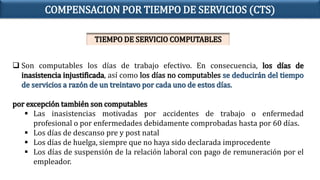 Son computables los días de trabajo efectivo. En consecuencia, los días de
inasistencia injustificada, así como los días no computables se deducirán del tiempo
de servicios a razón de un treintavo por cada uno de estos días.
por excepción también son computables
 Las inasistencias motivadas por accidentes de trabajo o enfermedad
profesional o por enfermedades debidamente comprobadas hasta por 60 días.
 Los días de descanso pre y post natal
 Los días de huelga, siempre que no haya sido declarada improcedente
 Los días de suspensión de la relación laboral con pago de remuneración por el
empleador.
COMPENSACION POR TIEMPO DE SERVICIOS (CTS)
TIEMPO DE SERVICIO COMPUTABLES
 