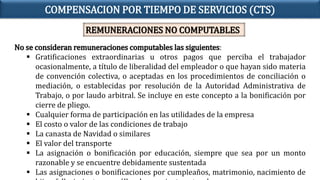 No se consideran remuneraciones computables las siguientes:
 Gratificaciones extraordinarias u otros pagos que perciba el trabajador
ocasionalmente, a título de liberalidad del empleador o que hayan sido materia
de convención colectiva, o aceptadas en los procedimientos de conciliación o
mediación, o establecidas por resolución de la Autoridad Administrativa de
Trabajo, o por laudo arbitral. Se incluye en este concepto a la bonificación por
cierre de pliego.
 Cualquier forma de participación en las utilidades de la empresa
 El costo o valor de las condiciones de trabajo
 La canasta de Navidad o similares
 El valor del transporte
 La asignación o bonificación por educación, siempre que sea por un monto
razonable y se encuentre debidamente sustentada
 Las asignaciones o bonificaciones por cumpleaños, matrimonio, nacimiento de
COMPENSACION POR TIEMPO DE SERVICIOS (CTS)
REMUNERACIONES NO COMPUTABLES
 