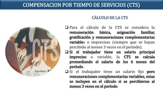 CÁLCULO DE LA CTS
 Para el cálculo de la CTS se considera la
remuneración básica, asignación familiar,
gratificación y remuneraciones complementarias
variables o imprecisas (siempre que se hayan
percibido al menos 3 veces en el período).
 Si el trabajador tiene un salario principal
impreciso o variable, la CTS se calcula
promediando el salario de los 6 meses del
período.
 Si el trabajador tiene un salario fijo pero
remuneraciones complementarias variables, estas
se incluyen en el cálculo si se percibieron al
menos 3 veces en el período
COMPENSACION POR TIEMPO DE SERVICIOS (CTS)
 