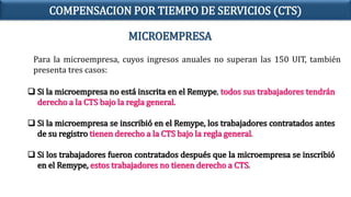 MICROEMPRESA
Para la microempresa, cuyos ingresos anuales no superan las 150 UIT, también
presenta tres casos:
 Si la microempresa no está inscrita en el Remype, todos sus trabajadores tendrán
derecho a la CTS bajo la regla general.
 Si la microempresa se inscribió en el Remype, los trabajadores contratados antes
de su registro tienen derecho a la CTS bajo la regla general.
 Si los trabajadores fueron contratados después que la microempresa se inscribió
en el Remype, estos trabajadores no tienen derecho a CTS.
COMPENSACION POR TIEMPO DE SERVICIOS (CTS)
 