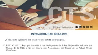 INTANGIBILIDAD DE LA CTS
 El decreto legislativo 650 establece que la CTS es intangible.
 LEY Nº 32027, Ley que Autoriza a los Trabajadores la Libre Disposición del cien por
Ciento de la CTS, a fin de Cubrir sus Necesidades por Causa de la Actual Crisis
Económica
 