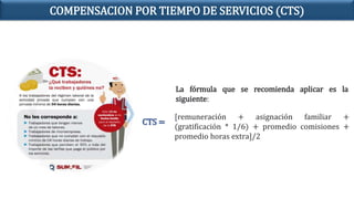 La fórmula que se recomienda aplicar es la
siguiente:
[remuneración + asignación familiar +
(gratificación * 1/6) + promedio comisiones +
promedio horas extra]/2
CTS =
COMPENSACION POR TIEMPO DE SERVICIOS (CTS)
 