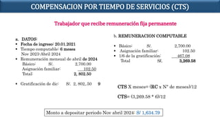 Trabajador que recibe remuneración fija permanente
a. DATOS:
 Fecha de ingreso: 20.01.2021
 Tiempo computable: 6 meses
Nov 2023-Abril 2024
 Remuneración mensual de abril de 2024
Básico: S/. 2,700.00
Asignación familiar: 102.50
Total: 2, 802.50
 Gratificación de dic: S/. 2, 802,.50 9
b. REMUNERACION COMPUTABLE
 Básico: S/. 2,700.00
 Asignación familiar: 102.50
 1/6 de la gratificación: 467.08
Total S/. 3,269.58
Monto a depositar periodo Nov abril 2024: S/ 1,634.79
CTS X meses= (RC x N° de meses)/12
CTS= (3,269.58 * 6)/12
COMPENSACION POR TIEMPO DE SERVICIOS (CTS)
 