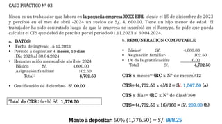 CASO PRÁCTICO N° 03
Nixon es un trabajador que labora en la pequeña empresa XXXX EIRL desde el 15 de diciembre de 2023
y percibió en el mes de abril -2024 un sueldo de S/. 4, 600.00. Tiene un hijo menor de edad. El
trabajador ha sido contratado luego de que la empresa se inscribió en el Remype. Se pide que pueda
calcular el CTS que debió de percibir por el periodo 01.11.2023 al 30.04.2024.
a. DATOS:
 Fecha de ingreso: 15.12.2023
 Periodo a depositar: 4 meses, 16 días
Dic 2023 al 30.04.2024
 Remuneración mensual de abril de 2024
Básico: S/. 4,600.00
Asignación familiar: 102.50
Total: 4,702.50
 Gratificación de diciembre: S/. 00.00
b. REMUNERACION COMPUTABLE
 Básico: S/. 4,600.00
 Asignación familiar: 102.50
 1/6 de la gratificación: 0.00
Total S/. 4,702.50
CTS x meses= (RC x N° de meses)/12
CTS= (4,702.50 x 4)/12 = S/. 1,567.50 (a)
CTS x días= (RC x N° de días)/360
CTS= (4,702.50 x 16)/360 = S/. 209.00 (b)
Total de CTS : (a+b) S/. 1,776.50
Monto a depositar: 50% (1,776.50) = S/. 888.25
 