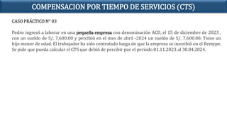 CASO PRÁCTICO N° 03
Pedro ingresó a laborar en una pequeña empresa con denominación ACD, el 15 de diciembre de 2023 ,
con un sueldo de S/. 7,600.00 y percibió en el mes de abril -2024 un sueldo de S/. 7,600.00. Tiene un
hijo menor de edad. El trabajador ha sido contratado luego de que la empresa se inscribió en el Remype.
Se pide que pueda calcular el CTS que debió de percibir por el periodo 01.11.2023 al 30.04.2024.
COMPENSACION POR TIEMPO DE SERVICIOS (CTS)
 
