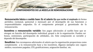 COMPONENENTES DE LA MEZCLA DE REMUNERACIONES
Remuneración básica o sueldo base: Es el salario fijo que recibe el empleado de forma
periódica (semanal, quincenal o mensual) por el desempeño de sus funciones y
responsabilidades asignadas. Es el componente principal y garantizado de la
remuneración.
Incentivos o remuneración variable: Son pagos adicionales al sueldo base que se
otorgan en función del desempeño individual, grupal o de la organización. Pueden ser
bonos, comisiones, participación de utilidades, etc. Este componente es variable y
depende del desempeño.
Beneficios: Son recompensa adicionales al salario que la organización proporciona como
complemento a la remuneración base y los incentivos. Algunos ejemplos son: seguro
médico, vacaciones pagadas, CTS, gratificaciones, asignación familiar, etc.
 