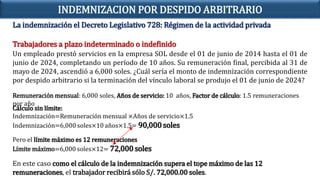 La indemnización el Decreto Legislativo 728: Régimen de la actividad privada
Trabajadores a plazo indeterminado o indefinido
En este caso como el cálculo de la indemnización supera el tope máximo de las 12
remuneraciones, el trabajador recibirá sólo S/. 72,000.00 soles.
INDEMNIZACION POR DESPIDO ARBITRARIO
Remuneración mensual: 6,000 soles, Años de servicio: 10 años, Factor de cálculo: 1.5 remuneraciones
por año
Cálculo sin límite:
Indemnización=Remuneración mensual ×Años de servicio×1.5
Indemnización=6,000 soles×10 años×1.5= 90,000soles
Pero el límite máximo es 12 remuneraciones
Límite máximo=6,000 soles×12= 72,000 soles
Un empleado prestó servicios en la empresa SOL desde el 01 de junio de 2014 hasta el 01 de
junio de 2024, completando un período de 10 años. Su remuneración final, percibida al 31 de
mayo de 2024, ascendió a 6,000 soles. ¿Cuál sería el monto de indemnización correspondiente
por despido arbitrario si la terminación del vínculo laboral se produjo el 01 de junio de 2024?
 