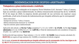 Trabajadores a plazo indeterminado o indefinido
INDEMNIZACION POR DESPIDO ARBITRARIO
La Sra. Ana López ha trabajado en la empresa Tecno Solutions S.A.C. durante 7 años y 3 meses,
bajo un contrato a plazo indeterminado. Su última remuneración mensual fue de S/. 4,500.00.
El 15 de mayo de 2024, la empresa decide prescindir de sus servicios sin expresar causa
justificada. ¿Cuál sería el monto de indemnización por despido arbitrario que le corresponde?
Datos relevantes:
Tiempo de servicio: 7 años y 3 meses
Última remuneración mensual: S/. 4,500.00
Tipo de contrato: plazo indeterminado
Aplicación del cálculo: a) Por los 7 años completos:7 x 1.5 x S/. 4,500 = S/. 47,250, b) Por los 3 meses
adicionales:(1.5 x S/. 4,500)/12 x 3 = S/. 1,687.50, c) Total de indemnización (sin considerar el tope):S/.
47,250 + S/. 1,687.50 = S/. 48,937.50
Verificación del tope máximo: Tope máximo = 12 x S/. 4,500 = S/. 54,000. Como el monto calculado (S/.
48,937.50) no supera el tope máximo (S/. 54,000), se mantiene el cálculo original.
Por lo tanto, el monto de indemnización por despido arbitrario que le corresponde a la Sra. Ana López es de
S/. 48,937.50 (Cuarenta y ocho mil novecientos treinta y siete con 50/100 sole
 