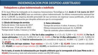 Trabajadores a plazo indeterminado o indefinido
INDEMNIZACION POR DESPIDO ARBITRARIO
El Sr. Juan Pérez ha trabajado en la empresa Innovaciones Tecnológicas S.A. desde el 3 de marzo de 2017
hasta el 15 de julio de 2023, bajo un contrato a plazo indeterminado. Su última remuneración mensual fue
de S/. 5,200.00. La empresa decidió prescindir de sus servicios sin expresar causa justificada. ¿Cuál sería
el monto de indemnización por despido arbitrario que le corresponde?
1. Cálculo del tiempo de servicio:
Fecha de inicio: 3 de marzo de 2017
Fecha de cese: 15 de julio de 2023
Tiempo total: 6 años, 4 meses y 12 días
2. Datos relevantes:
Tiempo de servicio: 6 años, 4 meses y 12 días
Última remuneración mensual: S/. 5,200.00
Tipo de contrato: plazo indeterminado
3. Cálculo de la indemnización: a) Por los 6 años completos: 6 x 1.5 x S/. 5,200 = S/. 46,800; b) Por los 4
meses adicionales: (1.5 x S/. 5,200)/12 x 4 = S/. 2,600; c) Por los 12 días adicionales:(1.5 x S/. 5,200)/12
/ 30 x 12 = S/. 260; d) Total de indemnización (sin considerar el tope):S/. 46,800 + S/. 2,600 + S/. 520 =
S/. 49,660
4. Verificación del tope máximo: Tope máximo = 12 x S/. 5,200 = S/. 62,400. Como el monto calculado
(S/. 49,660) no supera el tope máximo (S/. 62,400), se mantiene el cálculo original.
Por lo tanto, el monto de indemnización por despido arbitrario que le corresponde al Sr. Juan Pérez es de S/.
49,660 (Cincuenta y siete mil setecientos veinte con 00/100 soles).
 