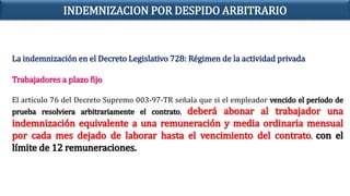La indemnización en el Decreto Legislativo 728: Régimen de la actividad privada
Trabajadores a plazo fijo
El artículo 76 del Decreto Supremo 003-97-TR señala que si el empleador vencido el período de
prueba resolviera arbitrariamente el contrato, deberá abonar al trabajador una
indemnización equivalente a una remuneración y media ordinaria mensual
por cada mes dejado de laborar hasta el vencimiento del contrato, con el
límite de 12 remuneraciones.
INDEMNIZACION POR DESPIDO ARBITRARIO
 