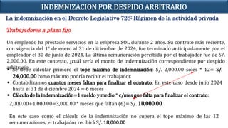 La indemnización en el Decreto Legislativo 728: Régimen de la actividad privada
Trabajadores a plazo fijo
Un empleado ha prestado servicios en la empresa SOL durante 2 años. Su contrato más reciente,
con vigencia del 1° de enero al 31 de diciembre de 2024, fue terminado anticipadamente por el
empleador el 30 de junio de 2024. La última remuneración percibida por el trabajador fue de S/.
2,000.00. En este contexto, ¿cuál sería el monto de indemnización correspondiente por despido
arbitrario
 Se debe calcular primero el tope máximo de indemnización: S/. 2,000.00 soles * 12= S/.
24,000.00 como máximo podría recibir el trabajador.
 Contabilizamos cuantos meses faltan para finalizar el contrato: En este caso desde julio 2024
hasta el 31 de diciembre 2024 = 6 meses
 Cálculo de la indemnización=1 sueldo y medio * c/mes que falta para finalizar el contrato:
2,000.00+1,000.00=3,000.00 * meses que faltan (6)= S/. 18,000.00
En este caso como el cálculo de la indemnización no supera el tope máximo de las 12
remuneraciones, el trabajador recibirá S/. 18,000.00
INDEMNIZACION POR DESPIDO ARBITRARIO
 